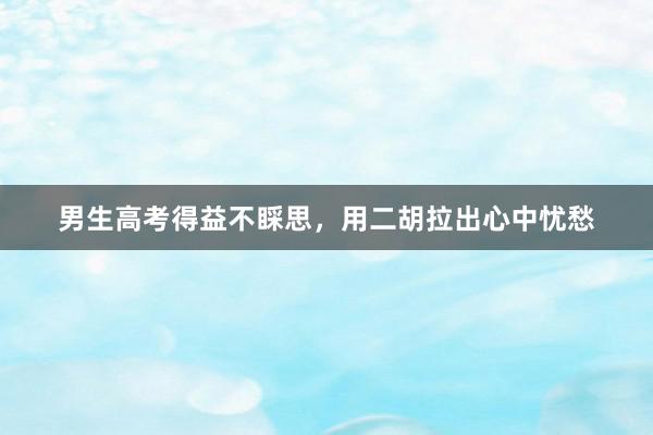 男生高考得益不睬思，用二胡拉出心中忧愁